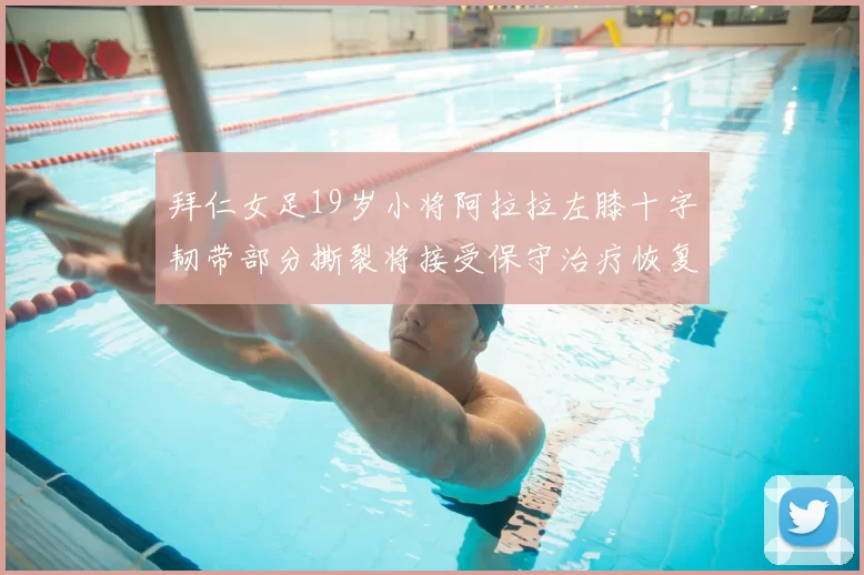 拜仁女足19岁小将阿拉拉左膝十字韧带部分撕裂将接受保守治疗恢复计划启动