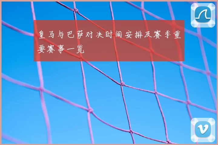 皇马与巴萨对决时间安排及赛季重要赛事一览