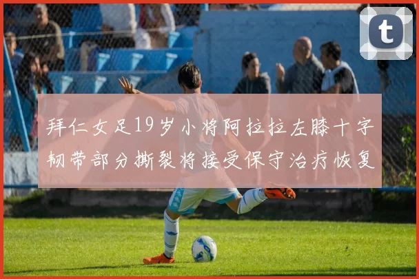 拜仁女足19岁小将阿拉拉左膝十字韧带部分撕裂将接受保守治疗恢复计划启动