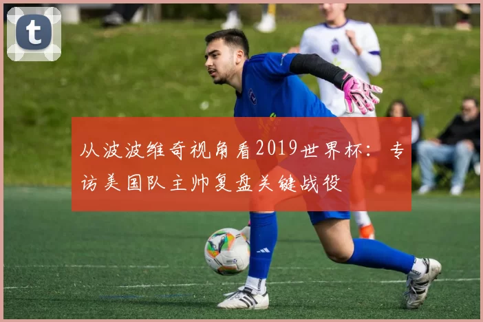 从波波维奇视角看2019世界杯:专访美国队主帅复盘关键战役