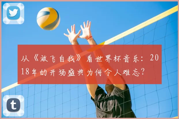 从《放飞自我》看世界杯音乐:2018年的开场盛典为何令人难忘?