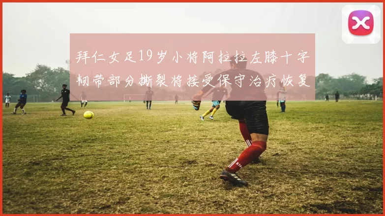 拜仁女足19岁小将阿拉拉左膝十字韧带部分撕裂将接受保守治疗恢复计划启动