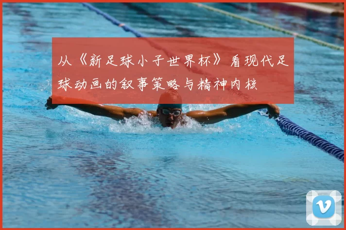 从《新足球小子世界杯》看现代足球动画的叙事策略与精神内核