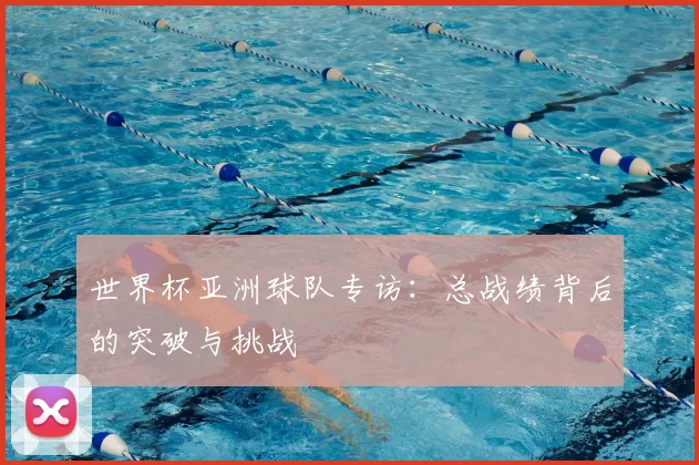 世界杯亚洲球队专访:总战绩背后的突破与挑战