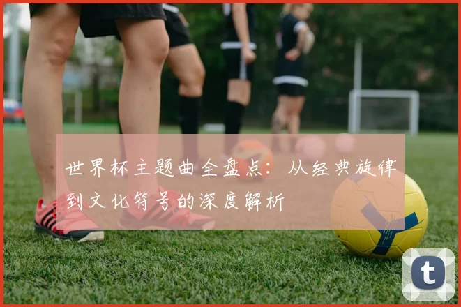 世界杯主题曲全盘点:从经典旋律到文化符号的深度解析