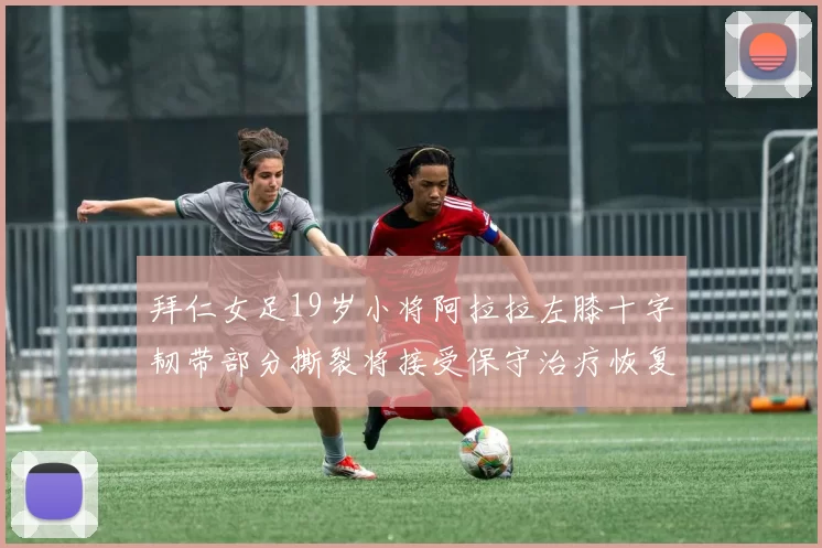 拜仁女足19岁小将阿拉拉左膝十字韧带部分撕裂将接受保守治疗恢复计划启动