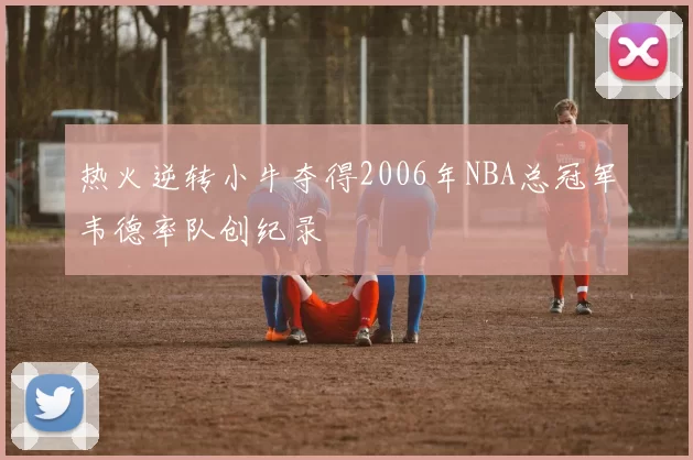 热火逆转小牛夺得2006年NBA总冠军韦德率队创纪录