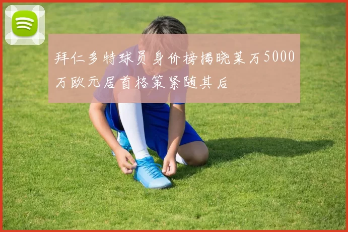 拜仁多特球员身价榜揭晓莱万5000万欧元居首格策紧随其后