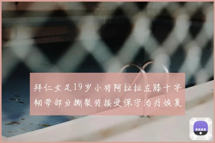 拜仁女足19岁小将阿拉拉左膝十字韧带部分撕裂将接受保守治疗恢复计划启动