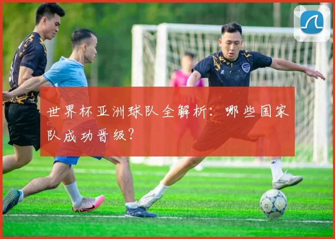 世界杯亚洲球队全解析:哪些国家队成功晋级?