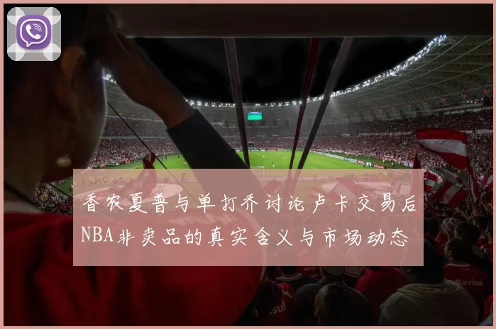香农夏普与单打乔讨论卢卡交易后NBA非卖品的真实含义与市场动态