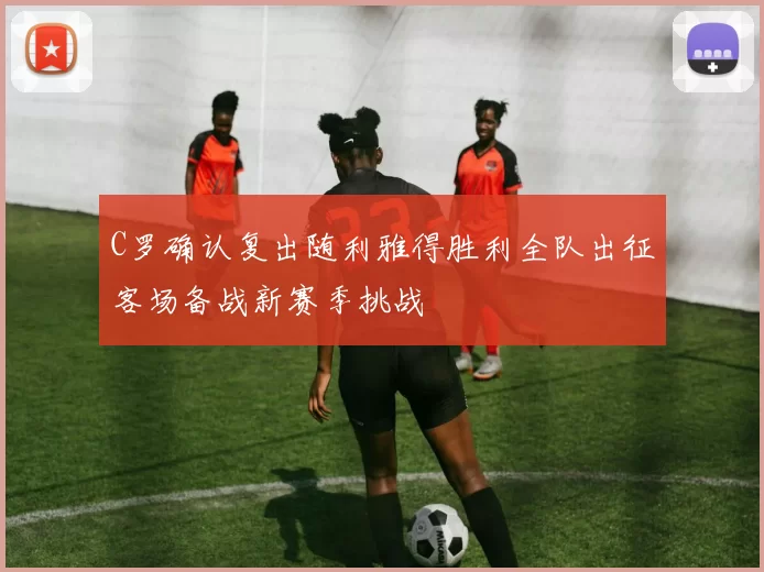 C罗确认复出随利雅得胜利全队出征客场备战新赛季挑战