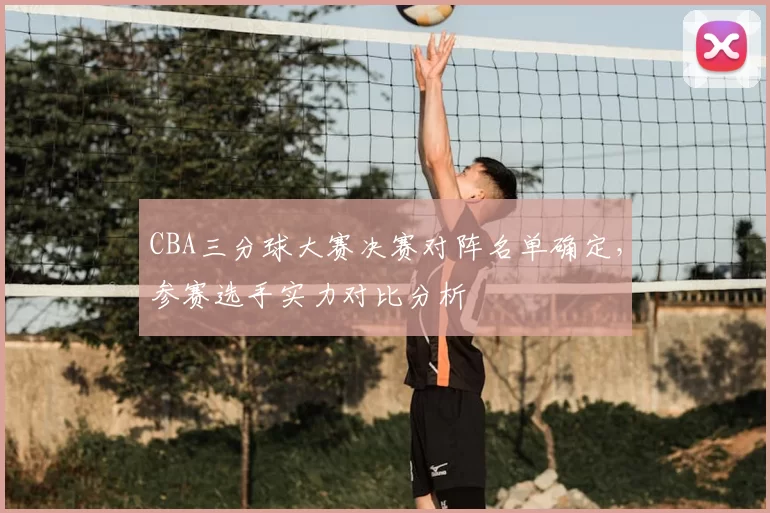 CBA三分球大赛决赛对阵名单确定,参赛选手实力对比分析