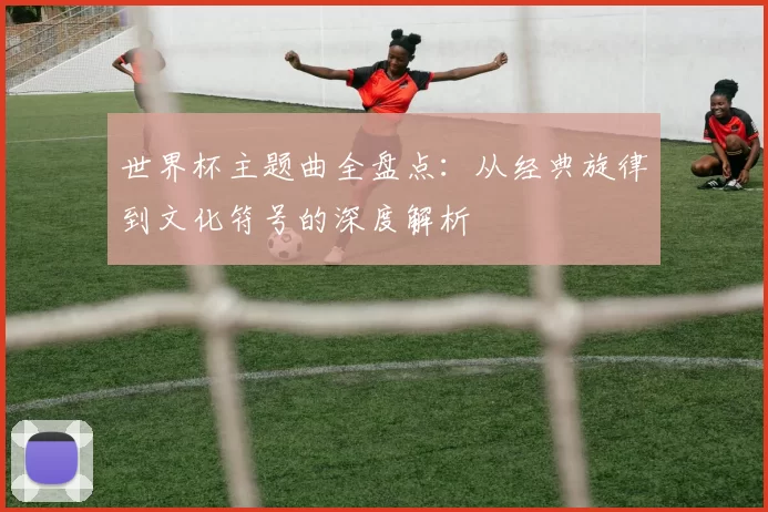 世界杯主题曲全盘点:从经典旋律到文化符号的深度解析