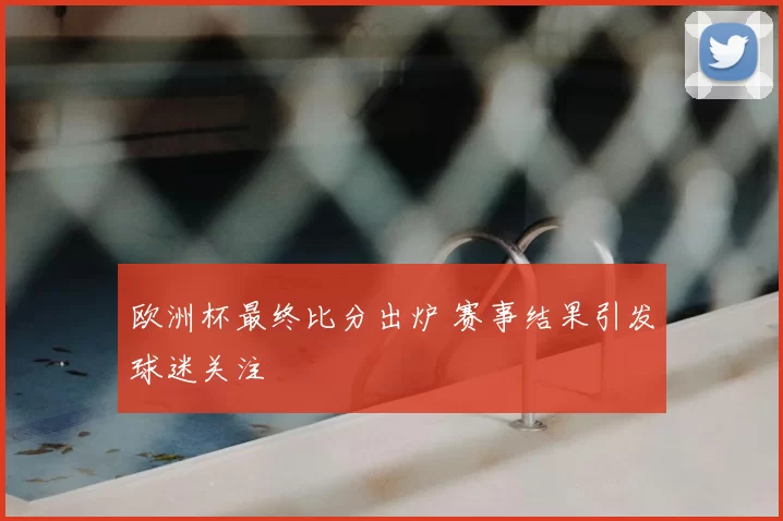 欧洲杯最终比分出炉 赛事结果引发球迷关注
