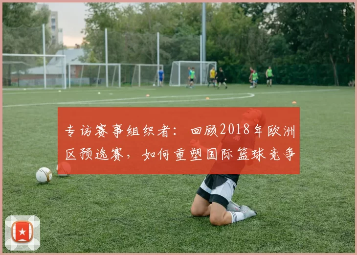 专访赛事组织者:回顾2018年欧洲区预选赛,如何重塑国际篮球竞争格局