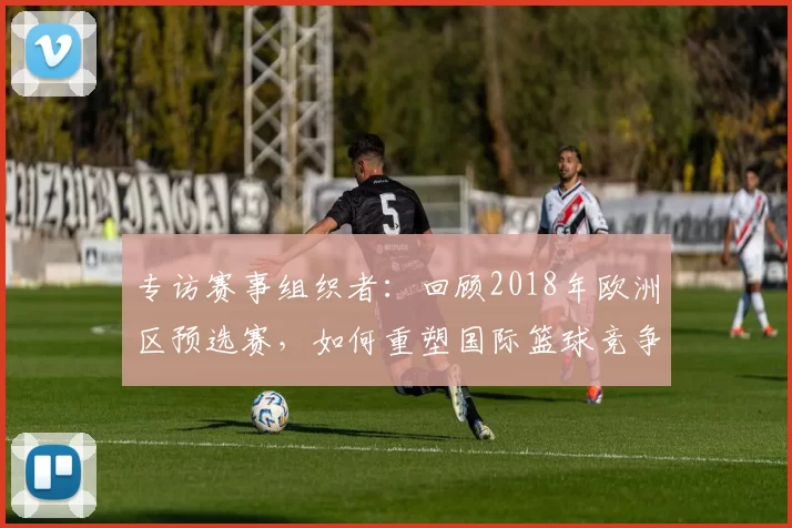 专访赛事组织者:回顾2018年欧洲区预选赛,如何重塑国际篮球竞争格局