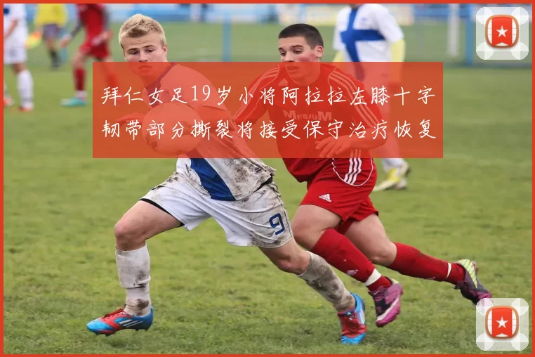 拜仁女足19岁小将阿拉拉左膝十字韧带部分撕裂将接受保守治疗恢复计划启动