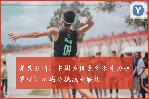 深度分析:中国为何至今未举办世界杯?机遇与挑战全解读