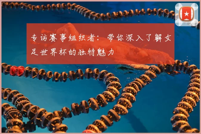 专访赛事组织者:带你深入了解女足世界杯的独特魅力