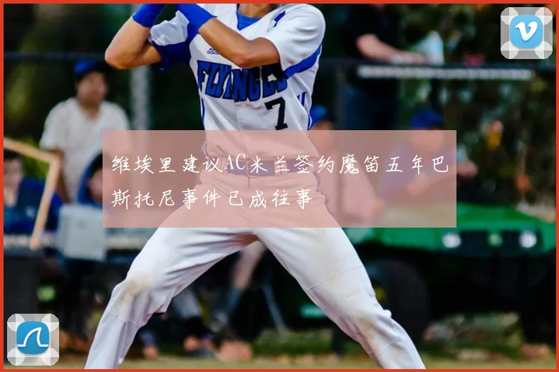维埃里建议AC米兰签约魔笛五年巴斯托尼事件已成往事