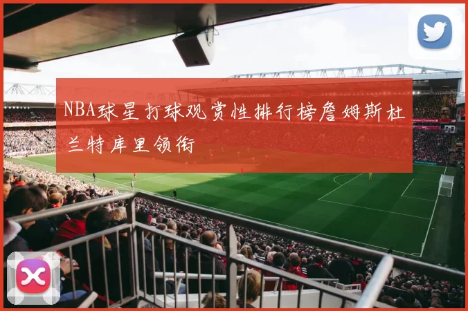 NBA球星打球观赏性排行榜詹姆斯杜兰特库里领衔