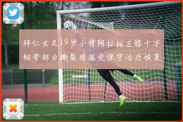 拜仁女足19岁小将阿拉拉左膝十字韧带部分撕裂将接受保守治疗恢复计划启动