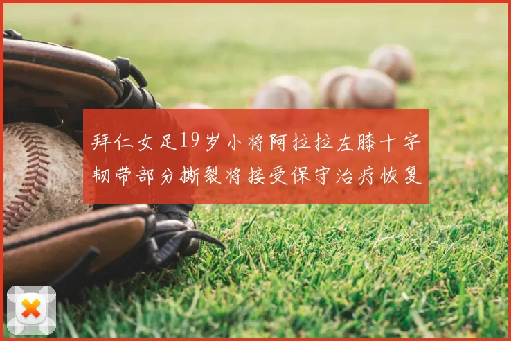 拜仁女足19岁小将阿拉拉左膝十字韧带部分撕裂将接受保守治疗恢复计划启动