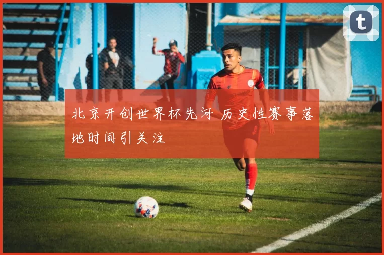 北京开创世界杯先河 历史性赛事落地时间引关注