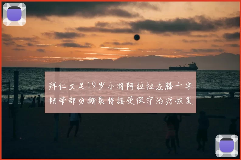 拜仁女足19岁小将阿拉拉左膝十字韧带部分撕裂将接受保守治疗恢复计划启动