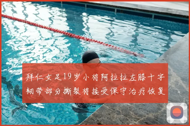 拜仁女足19岁小将阿拉拉左膝十字韧带部分撕裂将接受保守治疗恢复计划启动