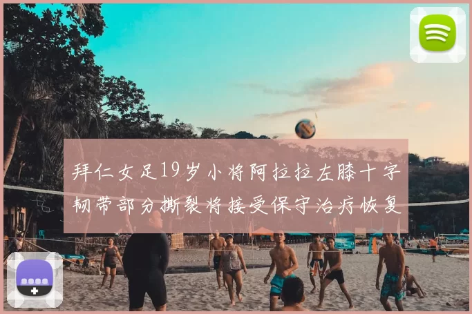 拜仁女足19岁小将阿拉拉左膝十字韧带部分撕裂将接受保守治疗恢复计划启动