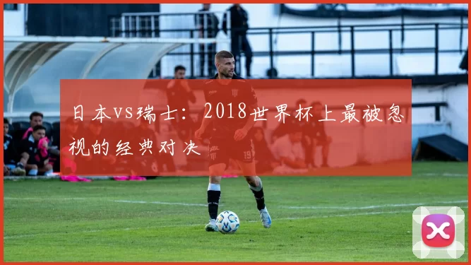 日本vs瑞士:2018世界杯上最被忽视的经典对决