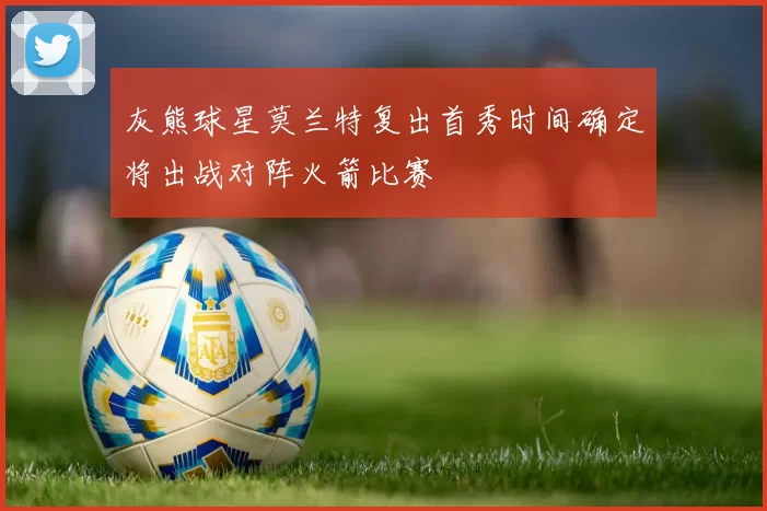 灰熊球星莫兰特复出首秀时间确定将出战对阵火箭比赛