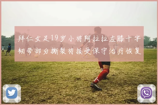 拜仁女足19岁小将阿拉拉左膝十字韧带部分撕裂将接受保守治疗恢复计划启动