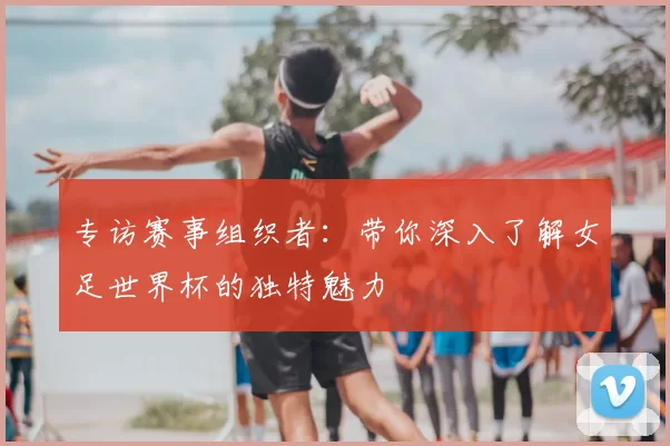 专访赛事组织者:带你深入了解女足世界杯的独特魅力